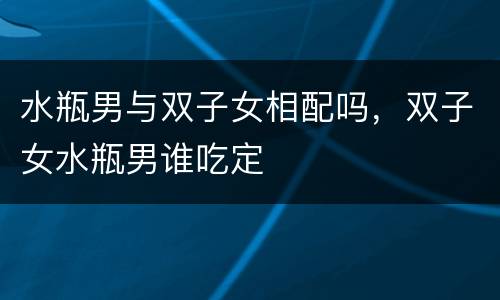 水瓶男与双子女相配吗，双子女水瓶男谁吃定