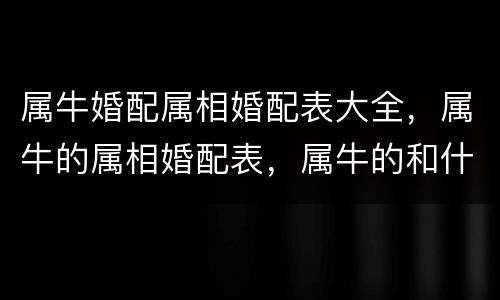 属牛婚配属相婚配表大全，属牛的属相婚配表，属牛的和什么属相最配，12生