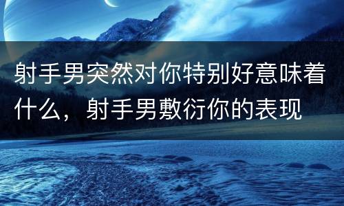 射手男突然对你特别好意味着什么，射手男敷衍你的表现