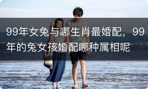 99年女兔与哪生肖最婚配，99年的兔女孩婚配哪种属相呢