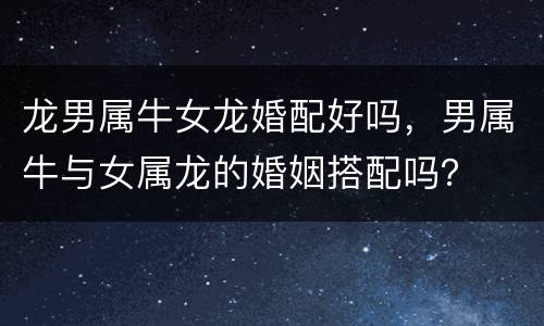 龙男属牛女龙婚配好吗，男属牛与女属龙的婚姻搭配吗？