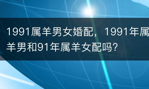 1991属羊男女婚配，1991年属羊男和91年属羊女配吗?