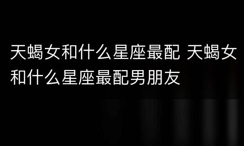 天蝎女和什么星座最配 天蝎女和什么星座最配男朋友