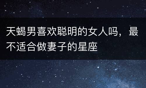 天蝎男喜欢聪明的女人吗，最不适合做妻子的星座