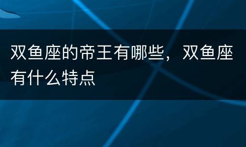 双鱼座的帝王有哪些，双鱼座有什么特点