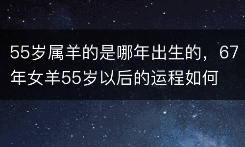 55岁属羊的是哪年出生的，67年女羊55岁以后的运程如何