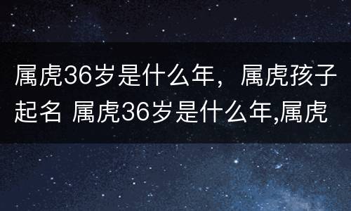属虎36岁是什么年，属虎孩子起名 属虎36岁是什么年,属虎孩子起名字