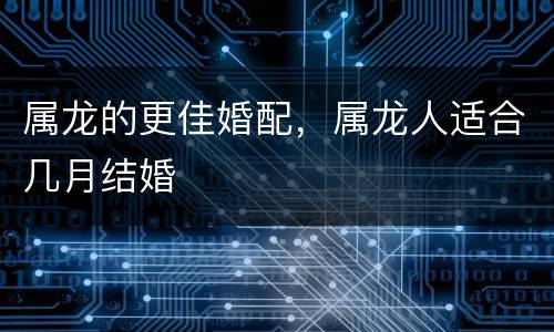属龙的更佳婚配，属龙人适合几月结婚