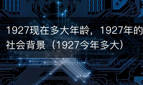 1927现在多大年龄，1927年的社会背景（1927今年多大）
