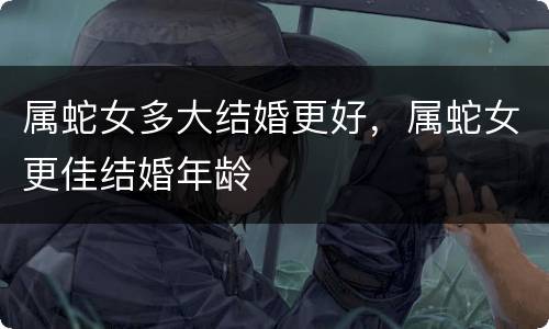 属蛇女多大结婚更好，属蛇女更佳结婚年龄