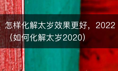 怎样化解太岁效果更好，2022（如何化解太岁2020）