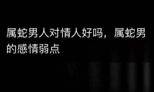 属蛇男人对情人好吗，属蛇男的感情弱点