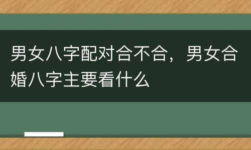 男女八字配对合不合，男女合婚八字主要看什么