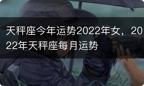 天秤座今年运势2022年女，2022年天秤座每月运势