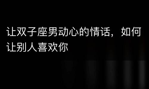 让双子座男动心的情话，如何让别人喜欢你