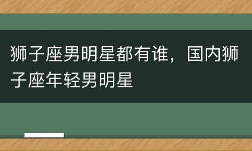 狮子座男明星都有谁，国内狮子座年轻男明星