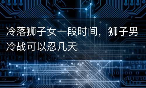冷落狮子女一段时间，狮子男冷战可以忍几天