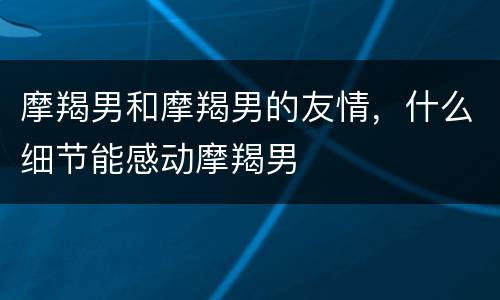 摩羯男和摩羯男的友情，什么细节能感动摩羯男