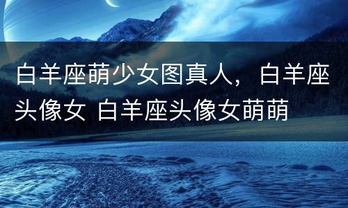 白羊座萌少女图真人，白羊座头像女 白羊座头像女萌萌