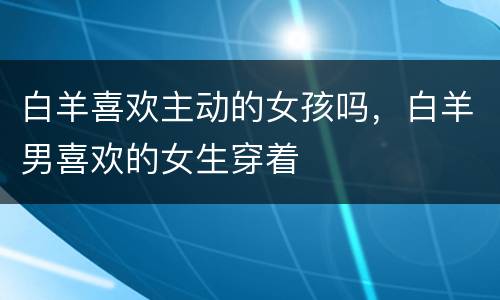 白羊喜欢主动的女孩吗，白羊男喜欢的女生穿着