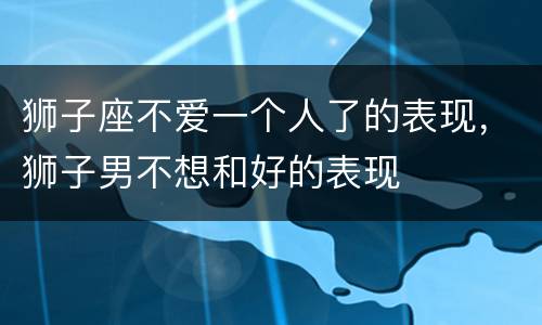 狮子座不爱一个人了的表现，狮子男不想和好的表现