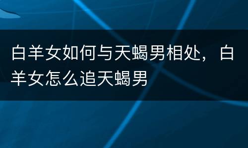 白羊女如何与天蝎男相处，白羊女怎么追天蝎男