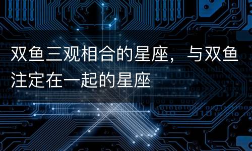 双鱼三观相合的星座，与双鱼注定在一起的星座