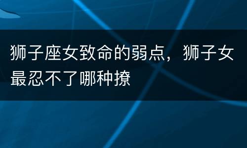 狮子座女致命的弱点，狮子女最忍不了哪种撩