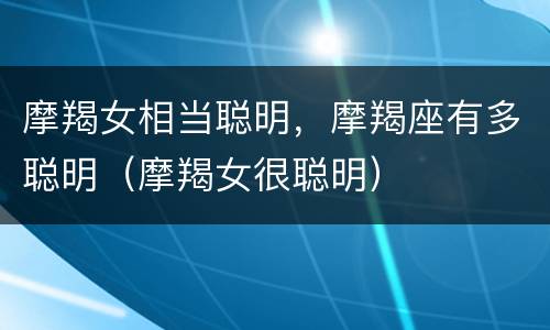 摩羯女相当聪明，摩羯座有多聪明（摩羯女很聪明）