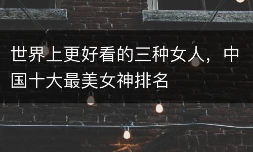 世界上更好看的三种女人，中国十大最美女神排名