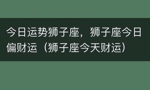 今日运势狮子座，狮子座今日偏财运（狮子座今天财运）