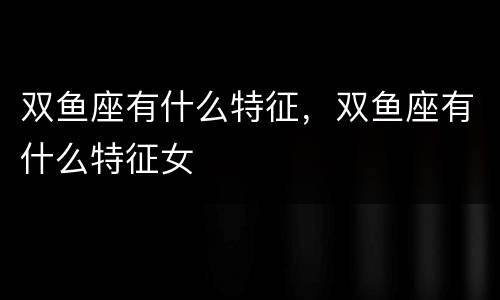 双鱼座有什么特征，双鱼座有什么特征女