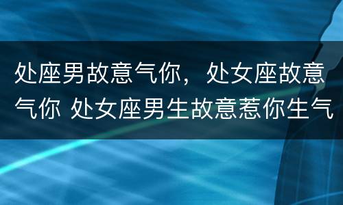 处座男故意气你，处女座故意气你 处女座男生故意惹你生气