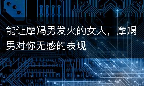 能让摩羯男发火的女人，摩羯男对你无感的表现