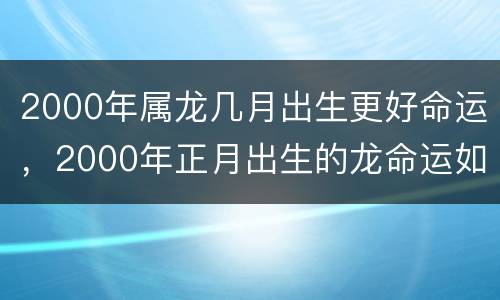 2000年属龙几月出生更好命运，2000年正月出生的龙命运如何