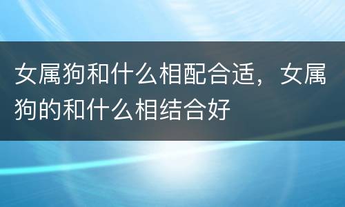 女属狗和什么相配合适，女属狗的和什么相结合好