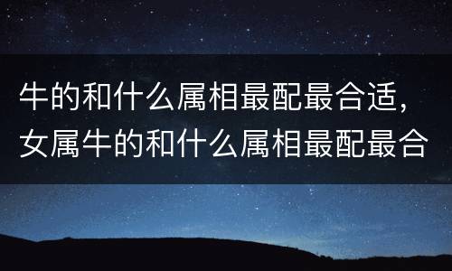 牛的和什么属相最配最合适，女属牛的和什么属相最配最合适