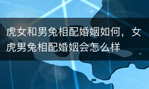虎女和男兔相配婚姻如何，女虎男兔相配婚姻会怎么样