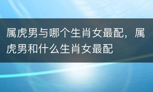 属虎男与哪个生肖女最配，属虎男和什么生肖女最配