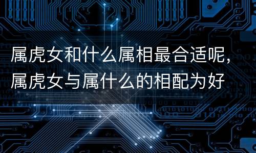 属虎女和什么属相最合适呢，属虎女与属什么的相配为好