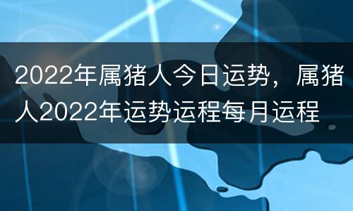 2022年属猪人今日运势，属猪人2022年运势运程每月运程