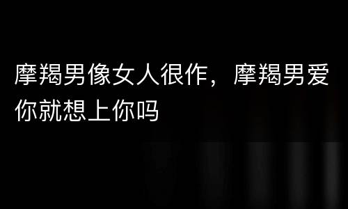 摩羯男像女人很作，摩羯男爱你就想上你吗