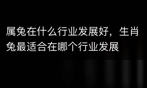 属兔在什么行业发展好，生肖兔最适合在哪个行业发展