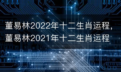 董易林2022年十二生肖运程，董易林2021年十二生肖运程