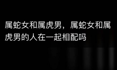 属蛇女和属虎男，属蛇女和属虎男的人在一起相配吗