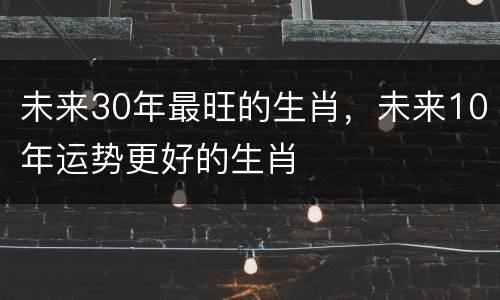 未来30年最旺的生肖，未来10年运势更好的生肖