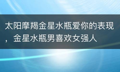 太阳摩羯金星水瓶爱你的表现，金星水瓶男喜欢女强人