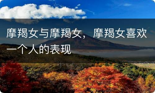 摩羯女与摩羯女，摩羯女喜欢一个人的表现