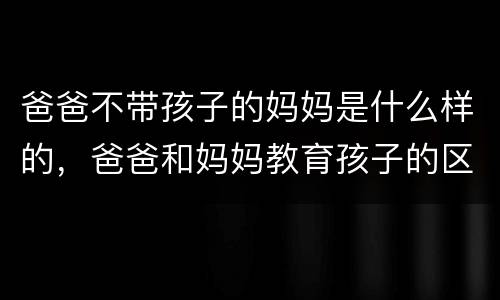 爸爸不带孩子的妈妈是什么样的，爸爸和妈妈教育孩子的区别：精辟，竟然无法