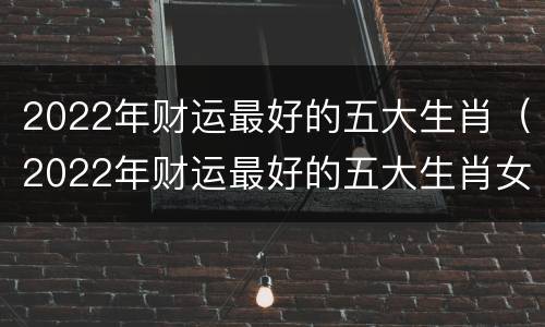 2022年财运最好的五大生肖（2022年财运最好的五大生肖女）